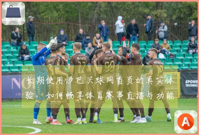 长期使用沙巴买球网首页的真实体验，如何畅享体育赛事直播与功能服务