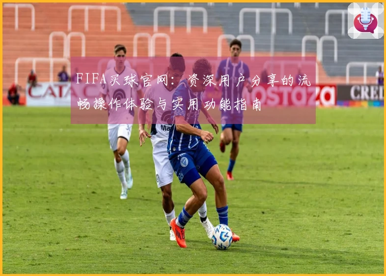 FIFA买球官网：资深用户分享的流畅操作体验与实用功能指南