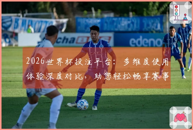 2026世界杯投注平台：多维度使用体验深度对比，助您轻松畅享赛事盛宴