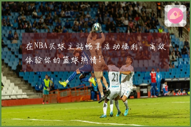 在NBA买球主站畅享活动福利，高效体验你的篮球热情！